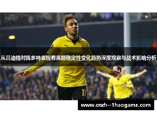 从吕迪格对阵多特表现看英超稳定性变化趋势深度观察与战术影响分析 从吕迪格对阵多特表现看英超稳定性变化趋势深度观察与战术影响分析