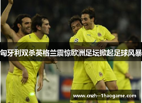 匈牙利双杀英格兰震惊欧洲足坛掀起足球风暴 匈牙利双杀英格兰震惊欧洲足坛掀起足球风暴
