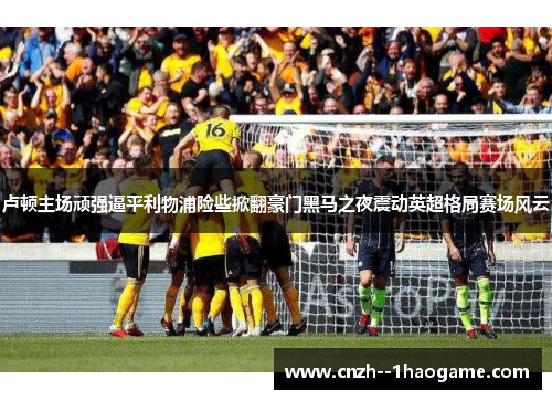 卢顿主场顽强逼平利物浦险些掀翻豪门黑马之夜震动英超格局赛场风云 卢顿主场顽强逼平利物浦险些掀翻豪门黑马之夜震动英超格局赛场风云
