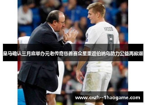 皇马确认三月底举办元老传奇慈善赛众星重返伯纳乌助力公益再掀潮